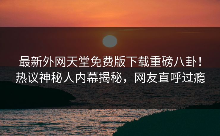 最新外网天堂免费版下载重磅八卦！热议神秘人内幕揭秘，网友直呼过瘾