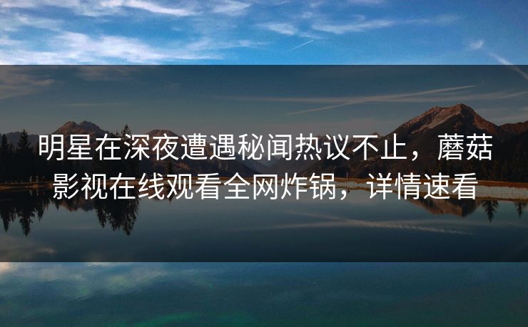 明星在深夜遭遇秘闻热议不止，蘑菇影视在线观看全网炸锅，详情速看