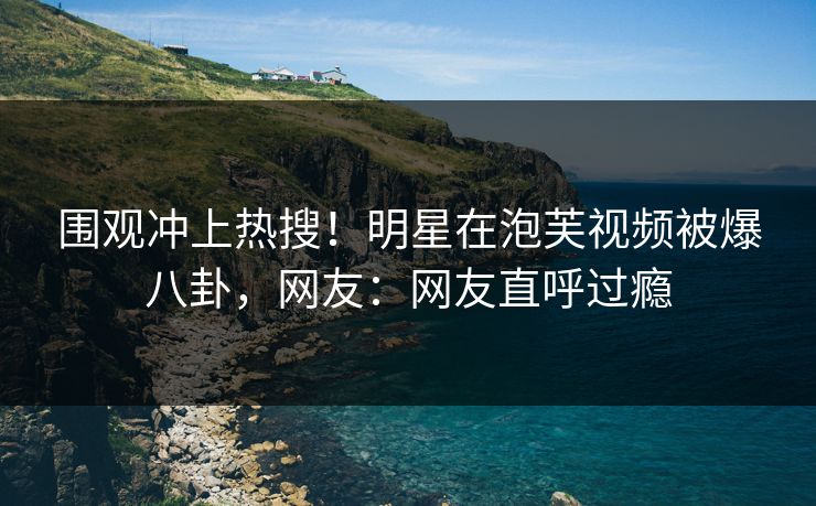 围观冲上热搜！明星在泡芙视频被爆八卦，网友：网友直呼过瘾