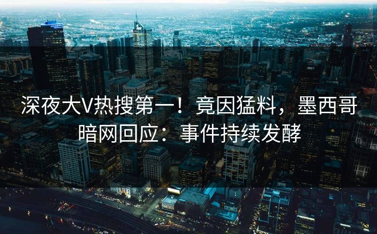 深夜大V热搜第一！竟因猛料，墨西哥暗网回应：事件持续发酵