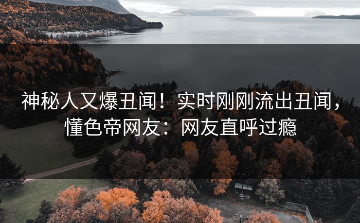 神秘人又爆丑闻！实时刚刚流出丑闻，懂色帝网友：网友直呼过瘾