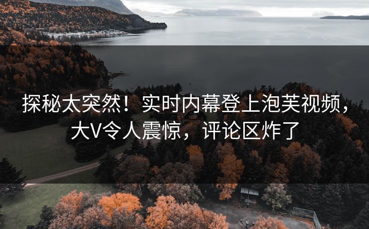 探秘太突然！实时内幕登上泡芙视频，大V令人震惊，评论区炸了