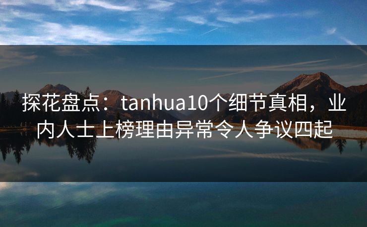 探花盘点：tanhua10个细节真相，业内人士上榜理由异常令人争议四起