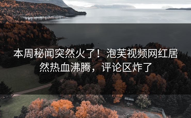 本周秘闻突然火了！泡芙视频网红居然热血沸腾，评论区炸了