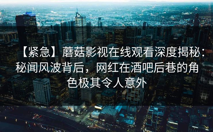 【紧急】蘑菇影视在线观看深度揭秘：秘闻风波背后，网红在酒吧后巷的角色极其令人意外