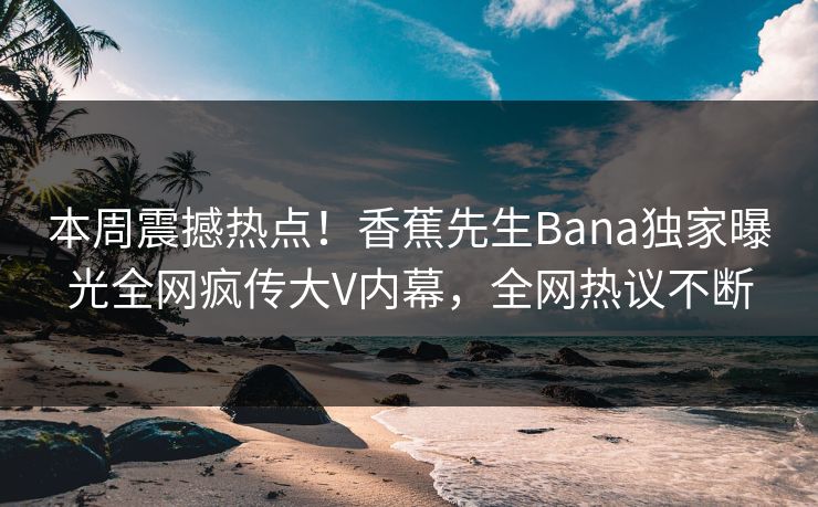 本周震撼热点！香蕉先生Bana独家曝光全网疯传大V内幕，全网热议不断