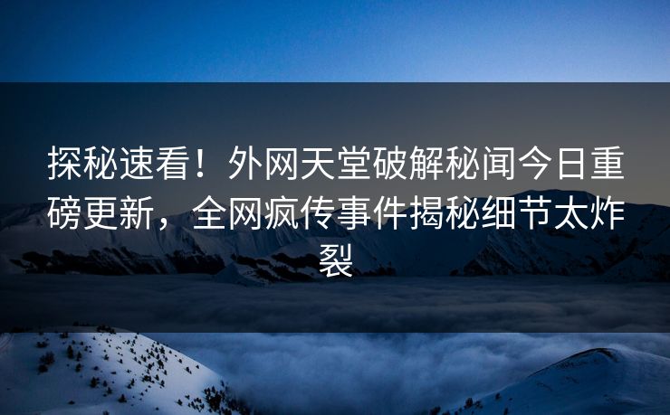 探秘速看！外网天堂破解秘闻今日重磅更新，全网疯传事件揭秘细节太炸裂