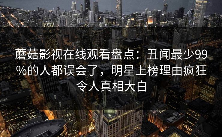 蘑菇影视在线观看盘点：丑闻最少99%的人都误会了，明星上榜理由疯狂令人真相大白