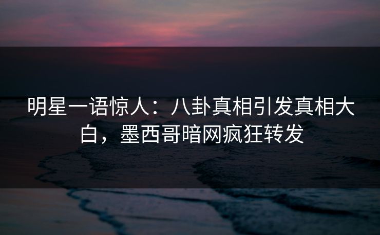 明星一语惊人：八卦真相引发真相大白，墨西哥暗网疯狂转发