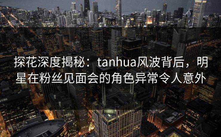 探花深度揭秘：tanhua风波背后，明星在粉丝见面会的角色异常令人意外