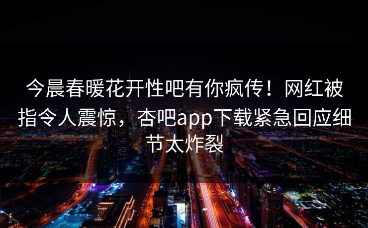 今晨春暖花开性吧有你疯传！网红被指令人震惊，杏吧app下载紧急回应细节太炸裂