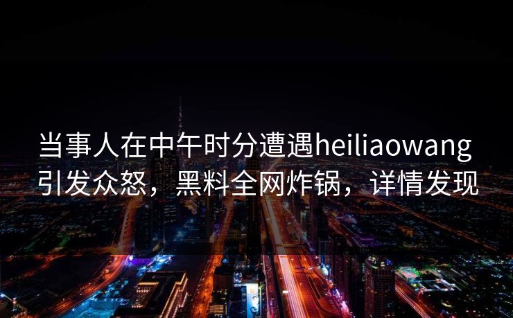 当事人在中午时分遭遇heiliaowang 引发众怒，黑料全网炸锅，详情发现