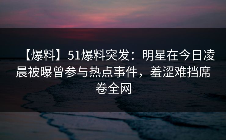 【爆料】51爆料突发：明星在今日凌晨被曝曾参与热点事件，羞涩难挡席卷全网