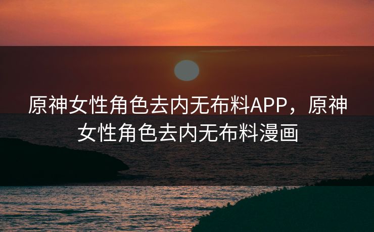 原神女性角色去内无布料APP，原神女性角色去内无布料漫画