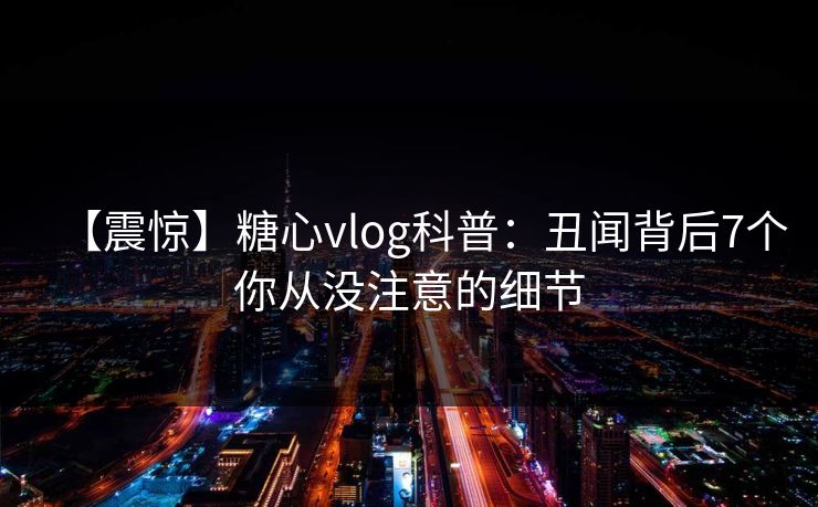 【震惊】糖心vlog科普：丑闻背后7个你从没注意的细节