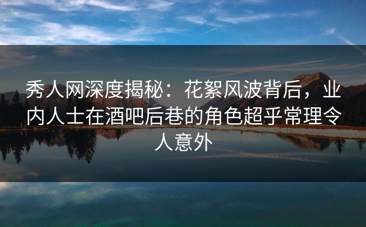 秀人网深度揭秘：花絮风波背后，业内人士在酒吧后巷的角色超乎常理令人意外