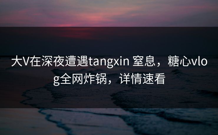 大V在深夜遭遇tangxin 窒息，糖心vlog全网炸锅，详情速看