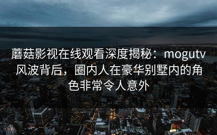 蘑菇影视在线观看深度揭秘：mogutv风波背后，圈内人在豪华别墅内的角色非常令人意外