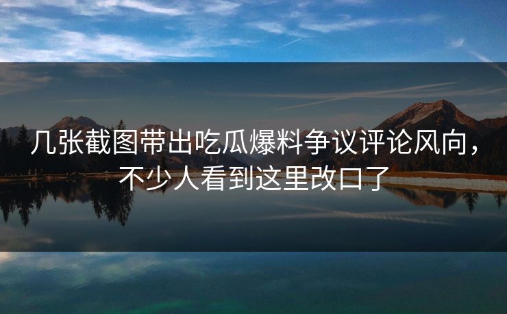 几张截图带出吃瓜爆料争议评论风向，不少人看到这里改口了