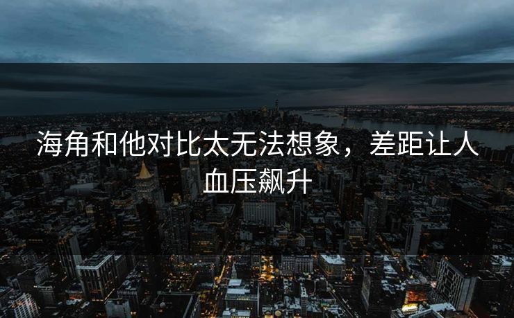 海角和他对比太无法想象，差距让人血压飙升