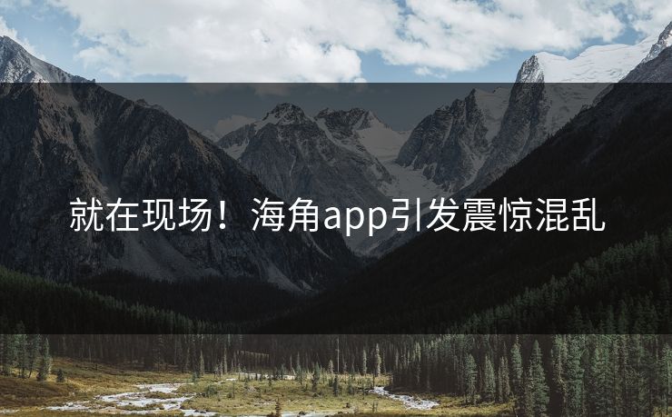 就在现场！海角app引发震惊混乱