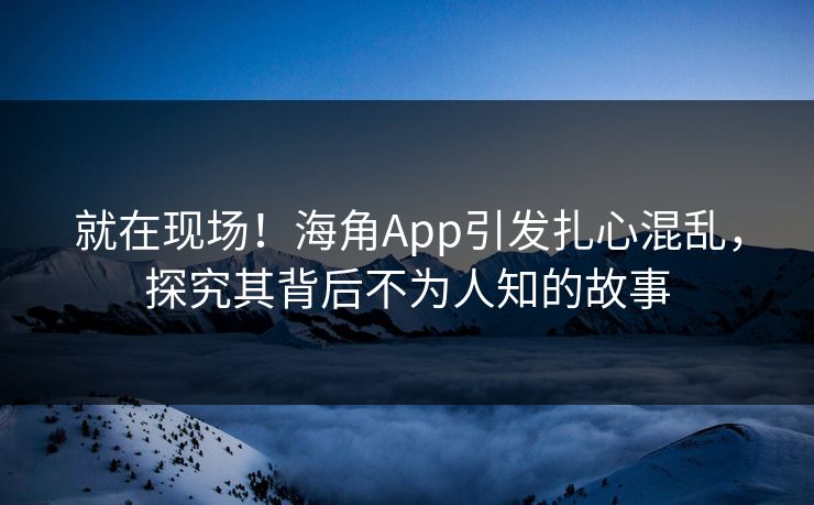 就在现场！海角App引发扎心混乱，探究其背后不为人知的故事