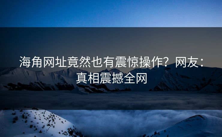 海角网址竟然也有震惊操作？网友：真相震撼全网