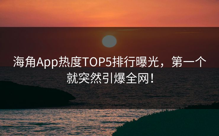 海角App热度TOP5排行曝光，第一个就突然引爆全网！