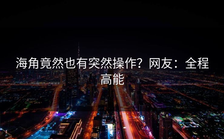 海角竟然也有突然操作？网友：全程高能