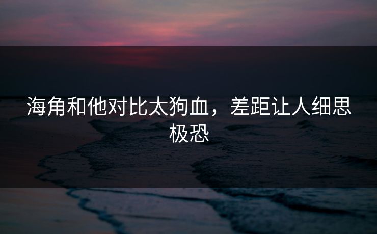海角和他对比太狗血，差距让人细思极恐