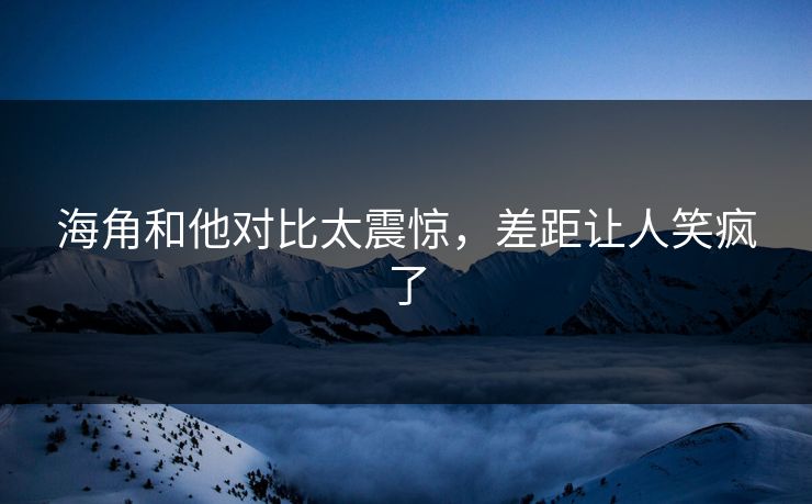 海角和他对比太震惊，差距让人笑疯了
