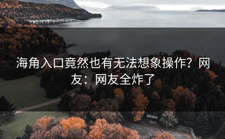 海角入口竟然也有无法想象操作？网友：网友全炸了