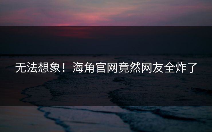 无法想象！海角官网竟然网友全炸了