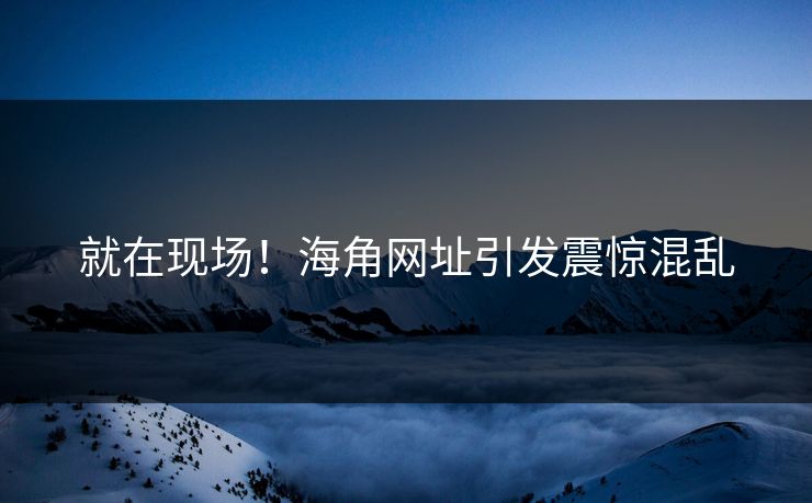 就在现场！海角网址引发震惊混乱
