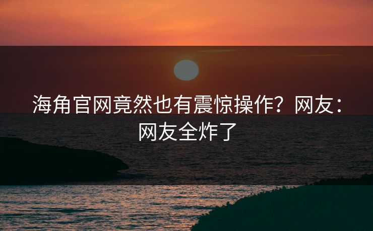 海角官网竟然也有震惊操作？网友：网友全炸了