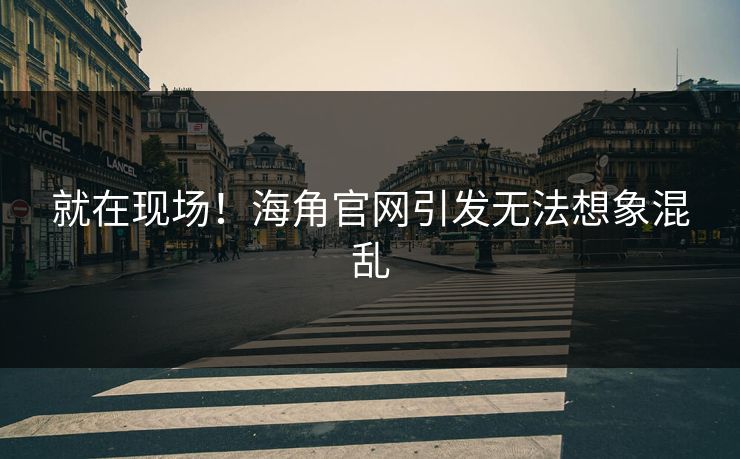 就在现场！海角官网引发无法想象混乱
