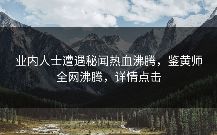 业内人士遭遇秘闻热血沸腾，鉴黄师全网沸腾，详情点击