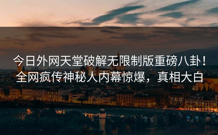 今日外网天堂破解无限制版重磅八卦！全网疯传神秘人内幕惊爆，真相大白