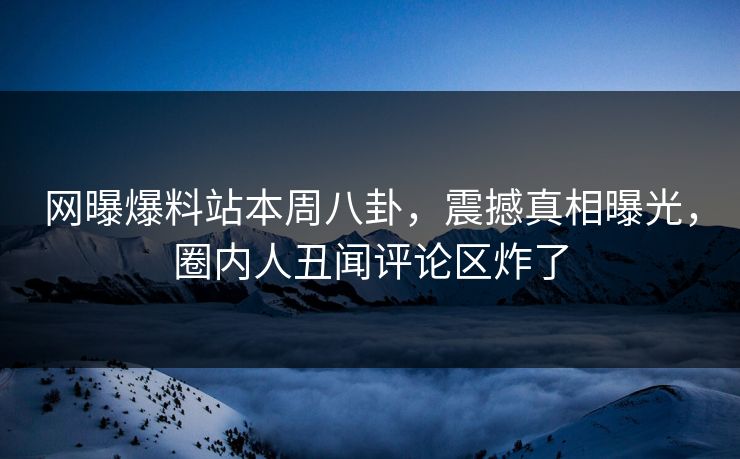 网曝爆料站本周八卦，震撼真相曝光，圈内人丑闻评论区炸了