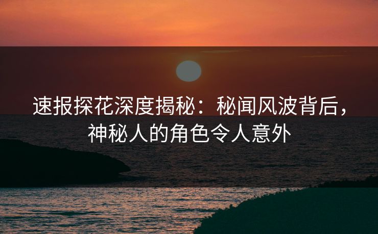 速报探花深度揭秘：秘闻风波背后，神秘人的角色令人意外