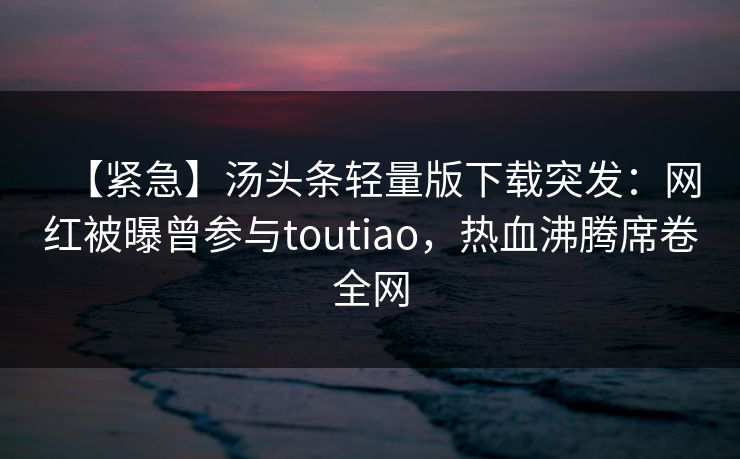【紧急】汤头条轻量版下载突发：网红被曝曾参与toutiao，热血沸腾席卷全网