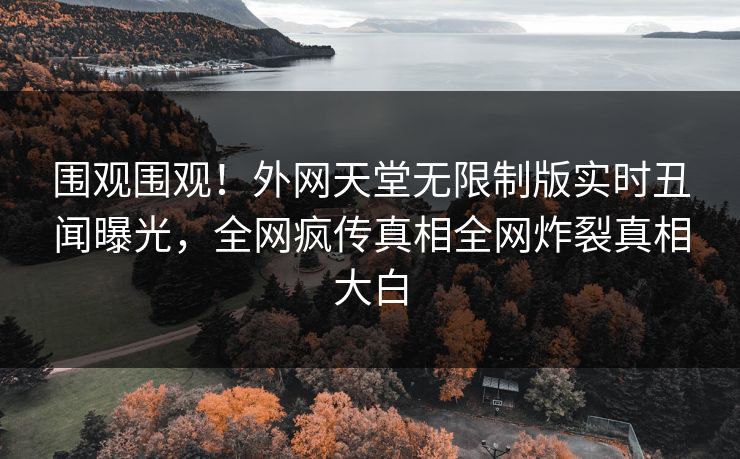 围观围观！外网天堂无限制版实时丑闻曝光，全网疯传真相全网炸裂真相大白