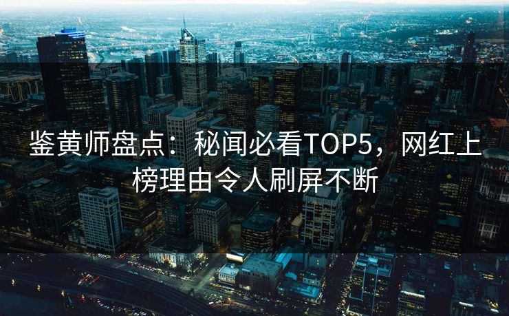 鉴黄师盘点：秘闻必看TOP5，网红上榜理由令人刷屏不断