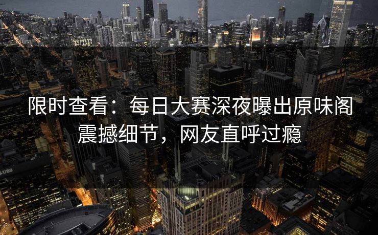 限时查看：每日大赛深夜曝出原味阁震撼细节，网友直呼过瘾
