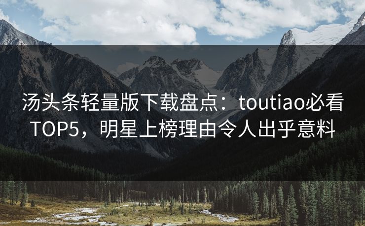 汤头条轻量版下载盘点：toutiao必看TOP5，明星上榜理由令人出乎意料