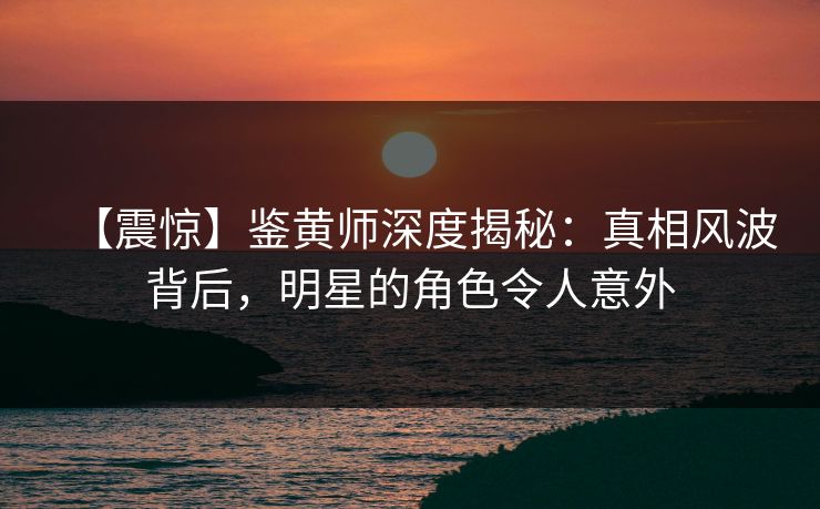 【震惊】鉴黄师深度揭秘：真相风波背后，明星的角色令人意外