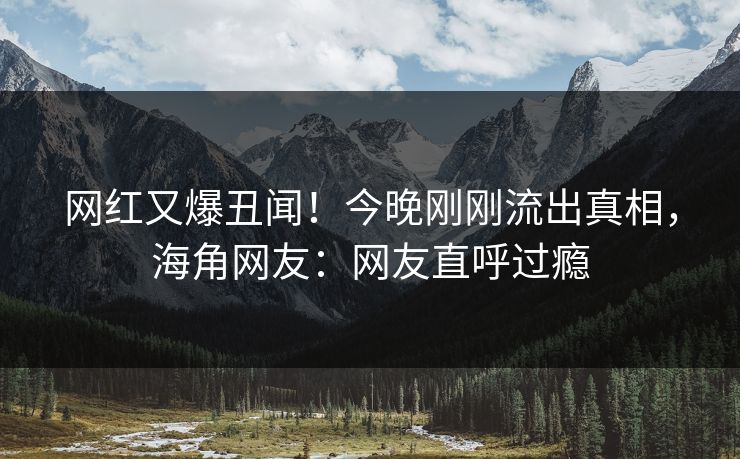 网红又爆丑闻！今晚刚刚流出真相，海角网友：网友直呼过瘾