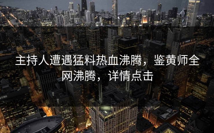主持人遭遇猛料热血沸腾，鉴黄师全网沸腾，详情点击