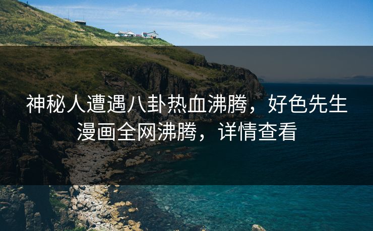 神秘人遭遇八卦热血沸腾，好色先生漫画全网沸腾，详情查看