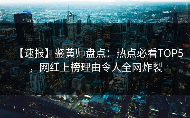 【速报】鉴黄师盘点：热点必看TOP5，网红上榜理由令人全网炸裂